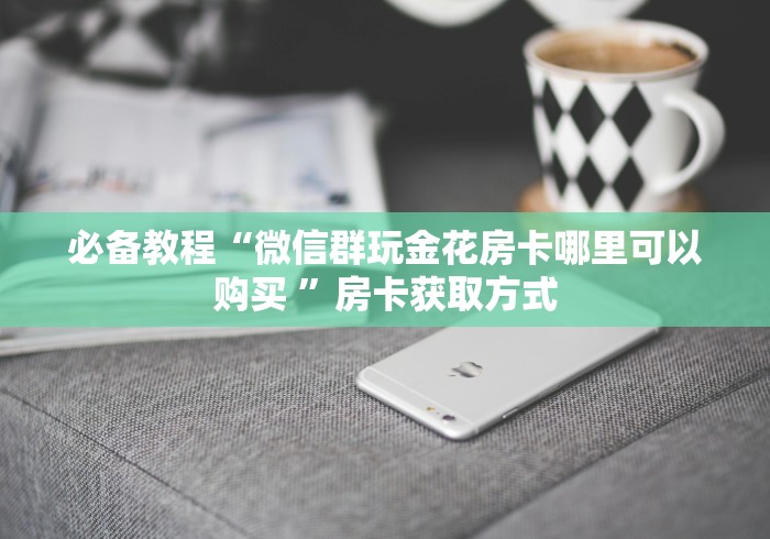 必备教程“微信群玩金花房卡哪里可以购买 ”房卡获取方式